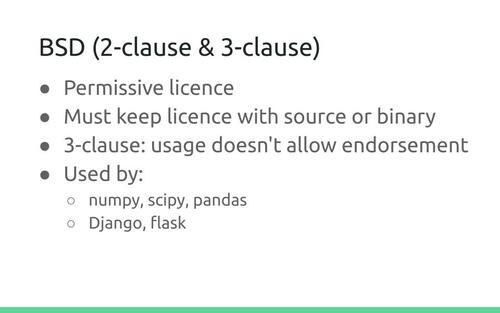 Slide: BSD (2-clause & 3-clause)
. Permissive licence. Must keep licence with source or binary. 3-clause: usage doesn't allow endorsement. Used by: numpy, scipy, pandas, Django, flask