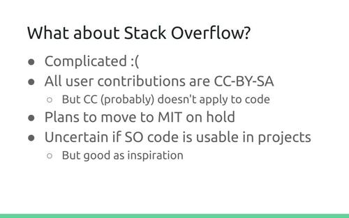 Slide: What about Stack Overflow?
Complicated :( All user contributions are CC-BY-SA. But CC (probably) doesn't apply to code. Plans to move to MIT on hold. Uncertain if SO code is usable in projects. But good as inspiration